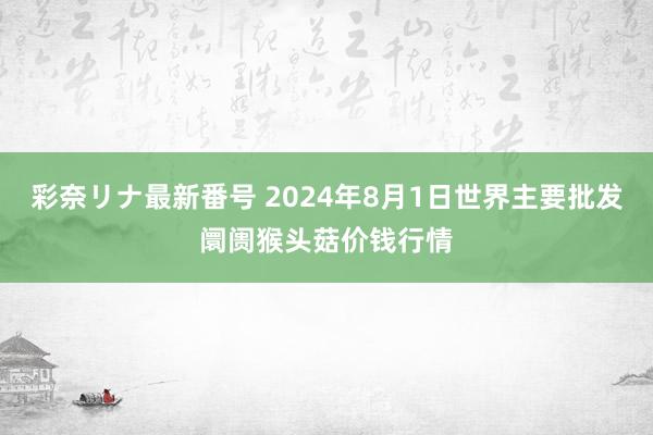 彩奈リナ最新番号 2024年8月1日世界主要批发阛阓猴头菇价钱行情