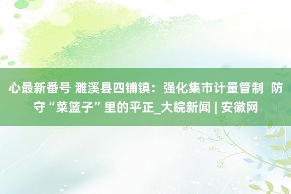 心最新番号 濉溪县四铺镇：强化集市计量管制  防守“菜篮子”里的平正_大皖新闻 | 安徽网