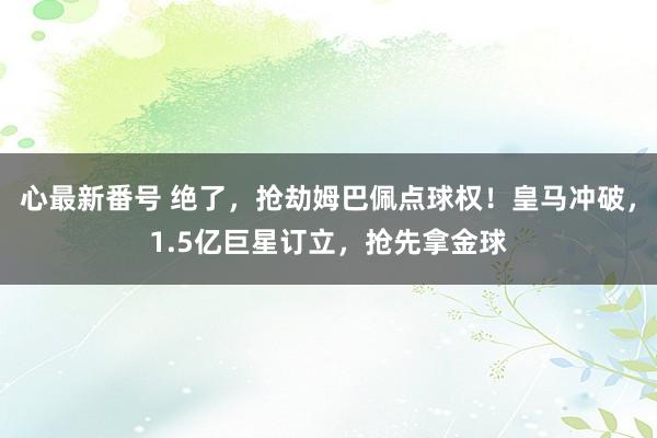 心最新番号 绝了，抢劫姆巴佩点球权！皇马冲破，1.5亿巨星订立，抢先拿金球