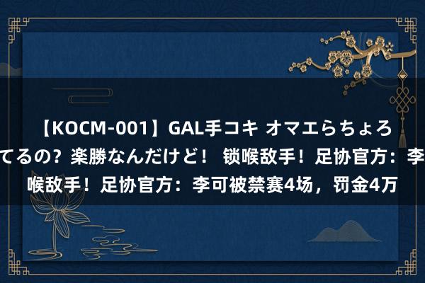 【KOCM-001】GAL手コキ オマエらちょろいね！こんなんでイッてるの？楽勝なんだけど！ 锁喉敌手！足协官方：李可被禁赛4场，罚金4万