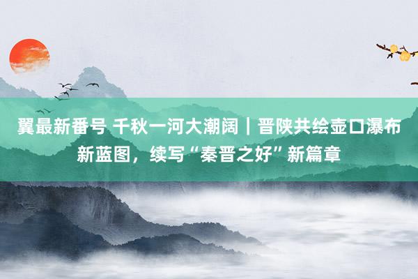 翼最新番号 千秋一河大潮阔｜晋陕共绘壶口瀑布新蓝图，续写“秦晋之好”新篇章