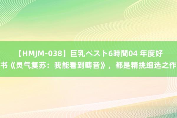 【HMJM-038】巨乳ベスト6時間04 年度好书《灵气复苏：我能看到畴昔》，都是精挑细选之作