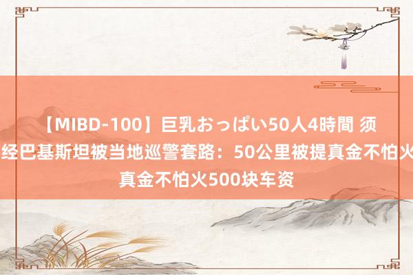 【MIBD-100】巨乳おっぱい50人4時間 须眉曝骑行途经巴基斯坦被当地巡警套路：50公里被提真金不怕火500块车资